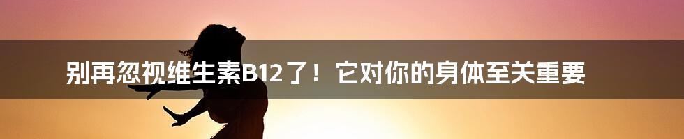 别再忽视维生素B12了！它对你的身体至关重要