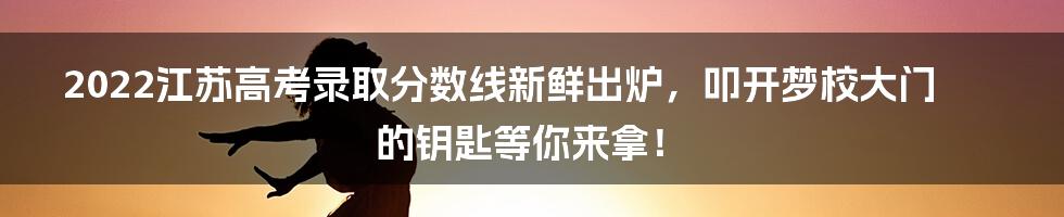 2022江苏高考录取分数线新鲜出炉，叩开梦校大门的钥匙等你来拿！