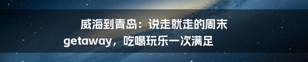 威海到青岛：说走就走的周末 getaway，吃喝玩乐一次满足