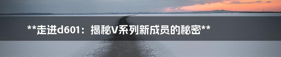 **走进d601：揭秘V系列新成员的秘密**