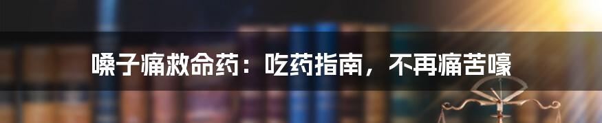 嗓子痛救命药：吃药指南，不再痛苦嚎