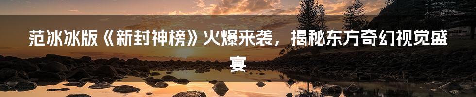 范冰冰版《新封神榜》火爆来袭，揭秘东方奇幻视觉盛宴