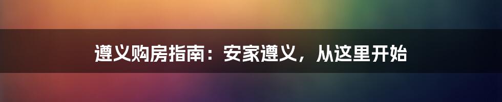 遵义购房指南：安家遵义，从这里开始