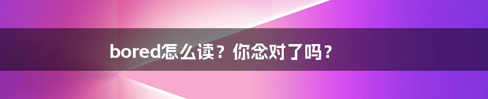 bored怎么读？你念对了吗？