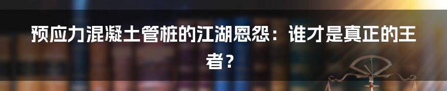 预应力混凝土管桩的江湖恩怨：谁才是真正的王者？