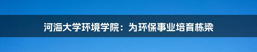 河海大学环境学院：为环保事业培育栋梁