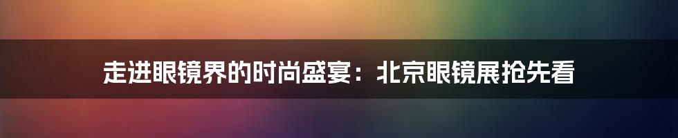 走进眼镜界的时尚盛宴：北京眼镜展抢先看