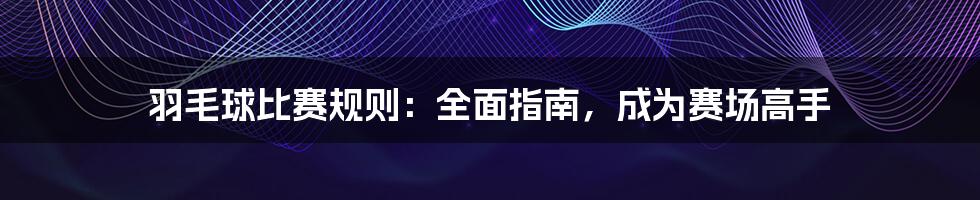 羽毛球比赛规则：全面指南，成为赛场高手