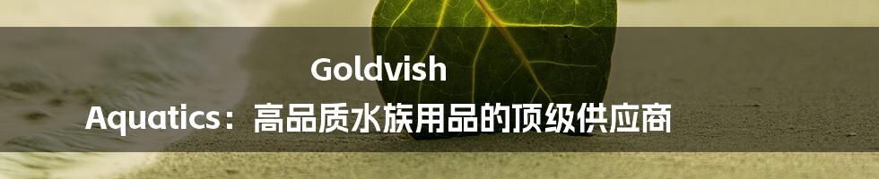 Goldvish Aquatics：高品质水族用品的顶级供应商