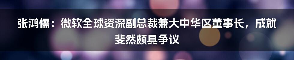 张鸿儒：微软全球资深副总裁兼大中华区董事长，成就斐然颇具争议