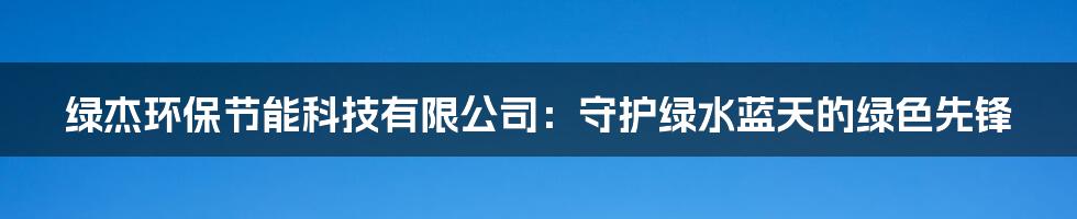 绿杰环保节能科技有限公司：守护绿水蓝天的绿色先锋