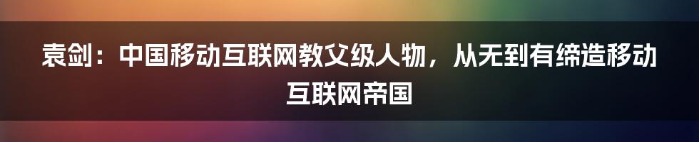 袁剑：中国移动互联网教父级人物，从无到有缔造移动互联网帝国