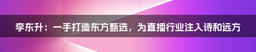 李东升：一手打造东方甄选，为直播行业注入诗和远方