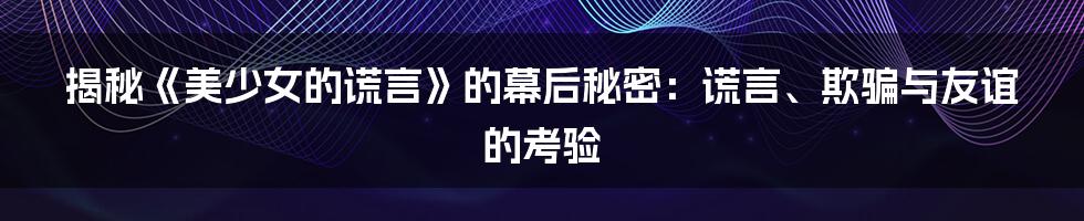 揭秘《美少女的谎言》的幕后秘密：谎言、欺骗与友谊的考验