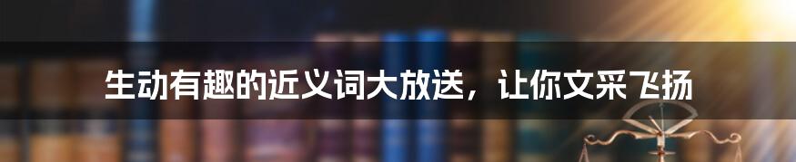 生动有趣的近义词大放送，让你文采飞扬