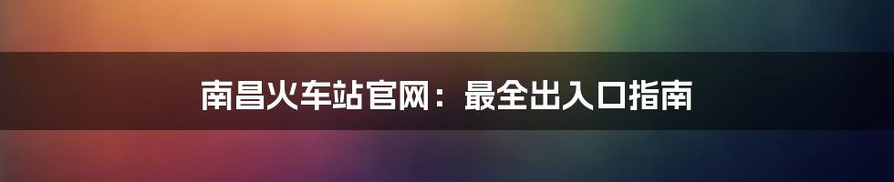 南昌火车站官网：最全出入口指南