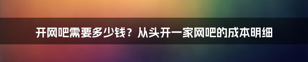 开网吧需要多少钱？从头开一家网吧的成本明细