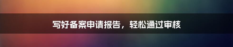 写好备案申请报告，轻松通过审核