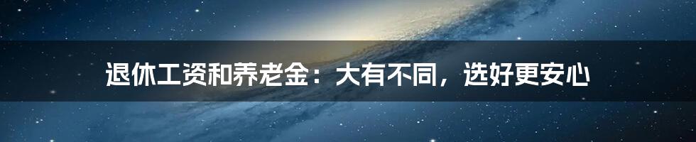 退休工资和养老金：大有不同，选好更安心