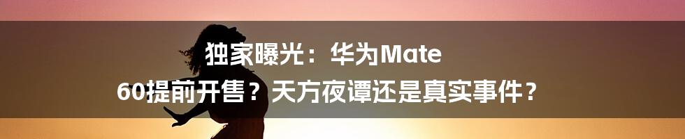 独家曝光：华为Mate 60提前开售？天方夜谭还是真实事件？