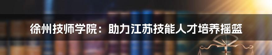 徐州技师学院：助力江苏技能人才培养摇篮