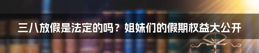 三八放假是法定的吗？姐妹们的假期权益大公开