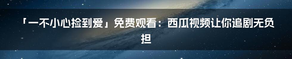 「一不小心捡到爱」免费观看：西瓜视频让你追剧无负担