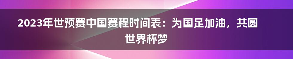 2023年世预赛中国赛程时间表：为国足加油，共圆世界杯梦