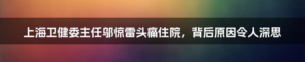 上海卫健委主任邬惊雷头痛住院，背后原因令人深思