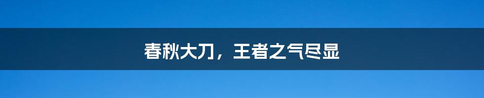 春秋大刀，王者之气尽显