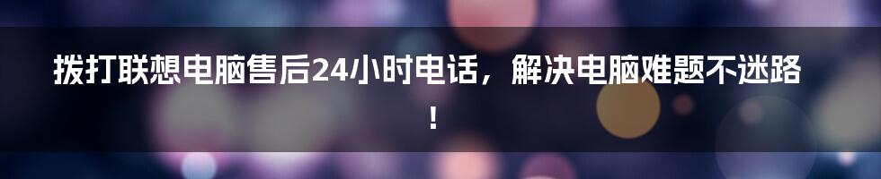 拨打联想电脑售后24小时电话，解决电脑难题不迷路！