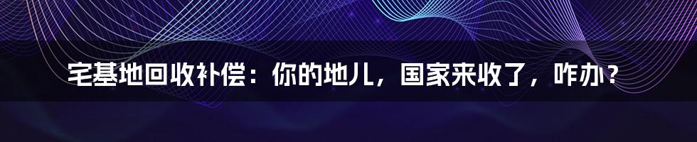 宅基地回收补偿：你的地儿，国家来收了，咋办？