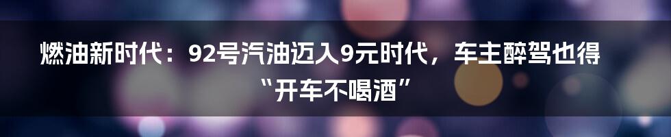 燃油新时代：92号汽油迈入9元时代，车主醉驾也得“开车不喝酒”