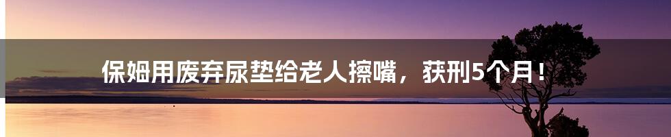 保姆用废弃尿垫给老人擦嘴，获刑5个月！