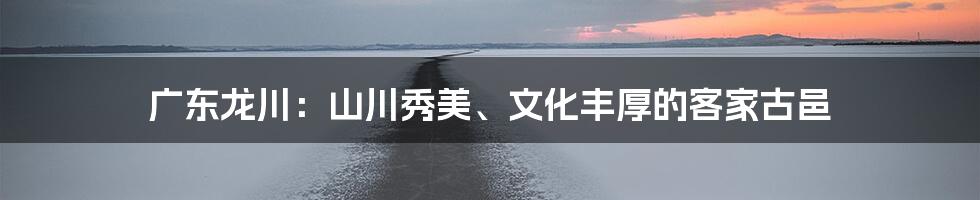 广东龙川：山川秀美、文化丰厚的客家古邑