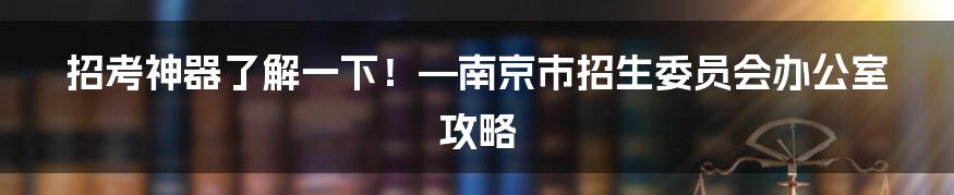 招考神器了解一下！—南京市招生委员会办公室攻略