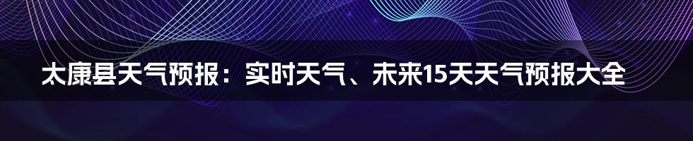 太康县天气预报：实时天气、未来15天天气预报大全