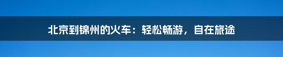 北京到锦州的火车：轻松畅游，自在旅途