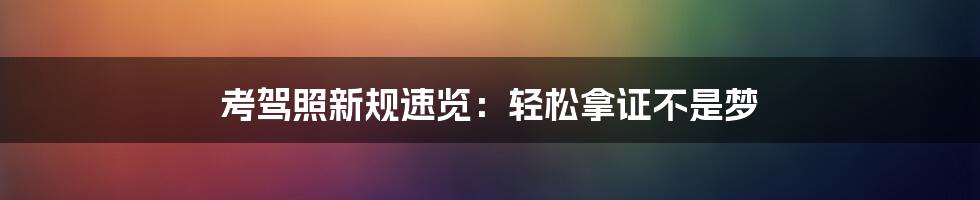 考驾照新规速览：轻松拿证不是梦