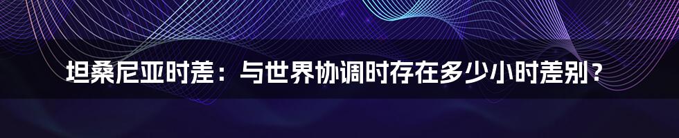 坦桑尼亚时差：与世界协调时存在多少小时差别？