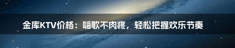 金库KTV价格：嗨歌不肉疼，轻松把握欢乐节奏