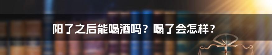 阳了之后能喝酒吗？喝了会怎样？