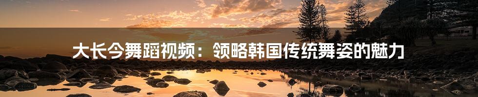 大长今舞蹈视频：领略韩国传统舞姿的魅力