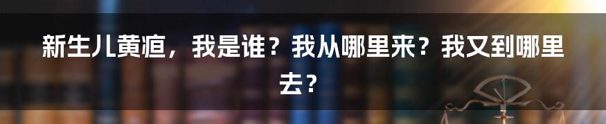 新生儿黄疸，我是谁？我从哪里来？我又到哪里去？