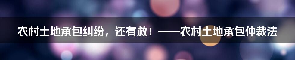 农村土地承包纠纷，还有救！——农村土地承包仲裁法