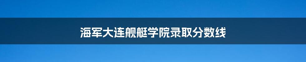 海军大连舰艇学院录取分数线