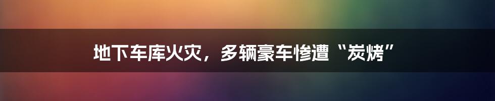 地下车库火灾，多辆豪车惨遭“炭烤”