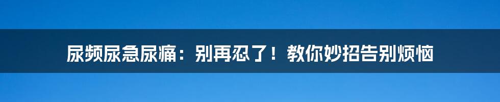 尿频尿急尿痛：别再忍了！教你妙招告别烦恼