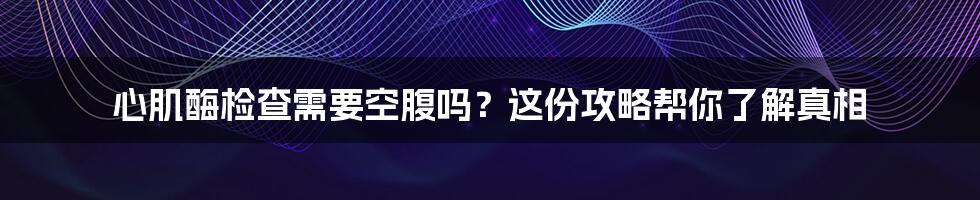 心肌酶检查需要空腹吗？这份攻略帮你了解真相