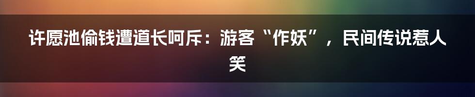 许愿池偷钱遭道长呵斥：游客“作妖”，民间传说惹人笑